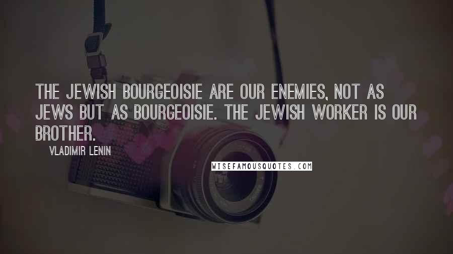 Vladimir Lenin Quotes: The Jewish bourgeoisie are our enemies, not as Jews but as bourgeoisie. The Jewish worker is our brother.