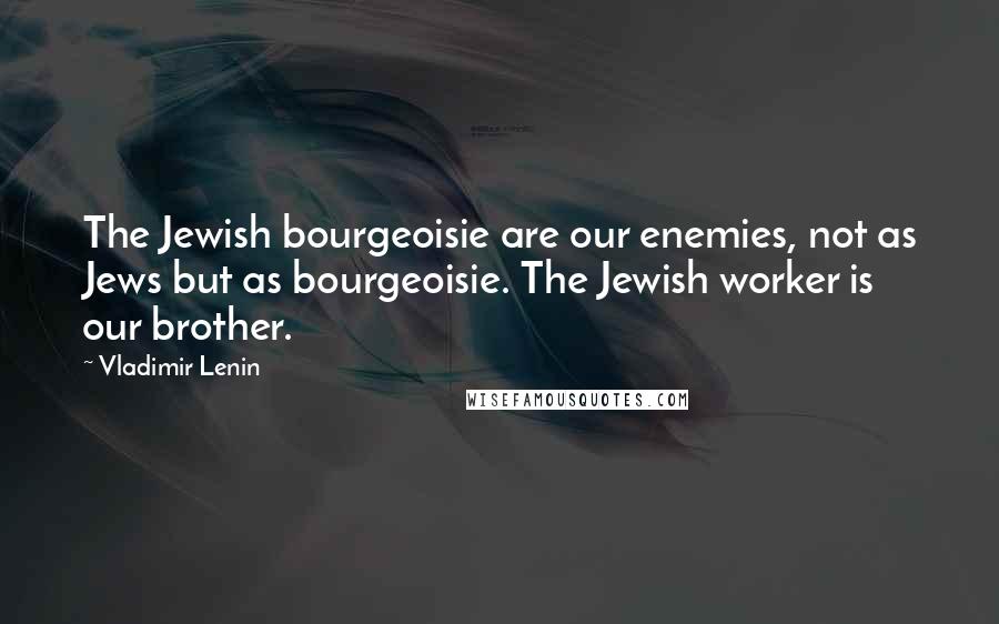 Vladimir Lenin Quotes: The Jewish bourgeoisie are our enemies, not as Jews but as bourgeoisie. The Jewish worker is our brother.