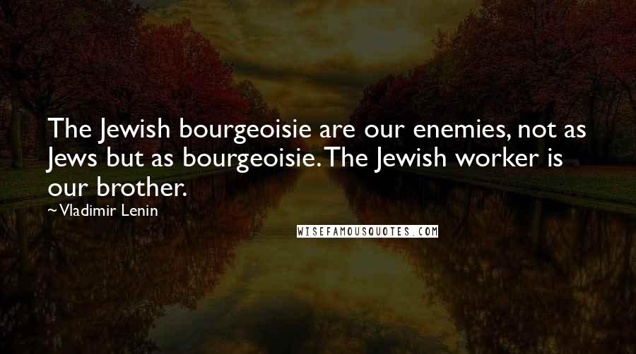 Vladimir Lenin Quotes: The Jewish bourgeoisie are our enemies, not as Jews but as bourgeoisie. The Jewish worker is our brother.