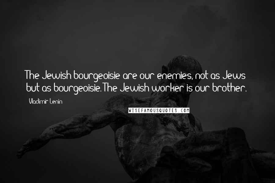 Vladimir Lenin Quotes: The Jewish bourgeoisie are our enemies, not as Jews but as bourgeoisie. The Jewish worker is our brother.