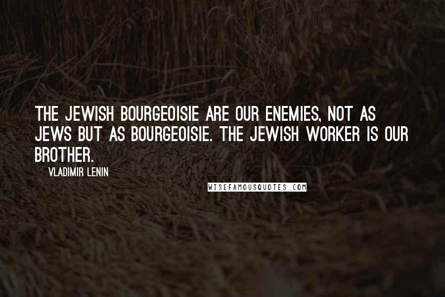 Vladimir Lenin Quotes: The Jewish bourgeoisie are our enemies, not as Jews but as bourgeoisie. The Jewish worker is our brother.