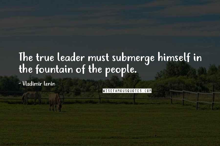 Vladimir Lenin Quotes: The true leader must submerge himself in the fountain of the people.