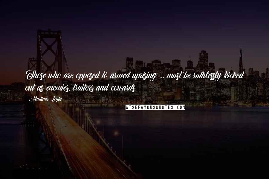 Vladimir Lenin Quotes: Those who are opposed to armed uprising ... must be ruthlessly kicked out as enemies, traitors and cowards.