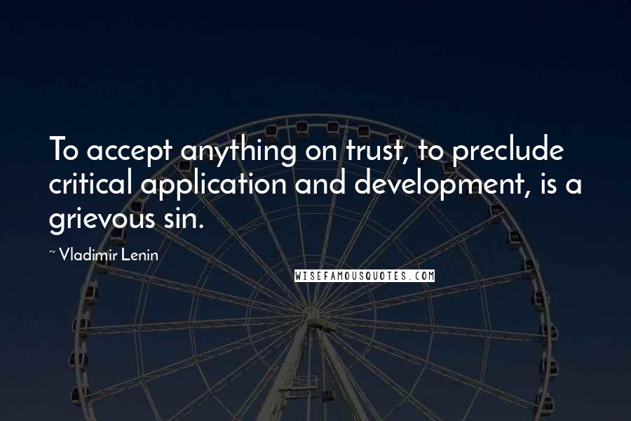 Vladimir Lenin Quotes: To accept anything on trust, to preclude critical application and development, is a grievous sin.