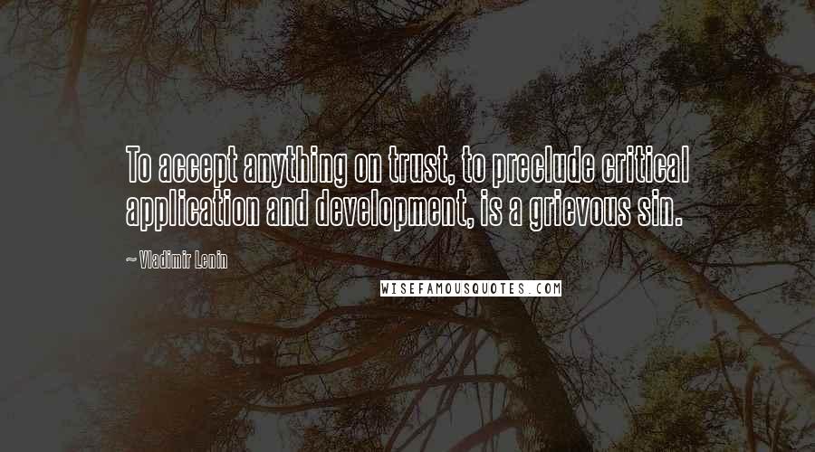 Vladimir Lenin Quotes: To accept anything on trust, to preclude critical application and development, is a grievous sin.