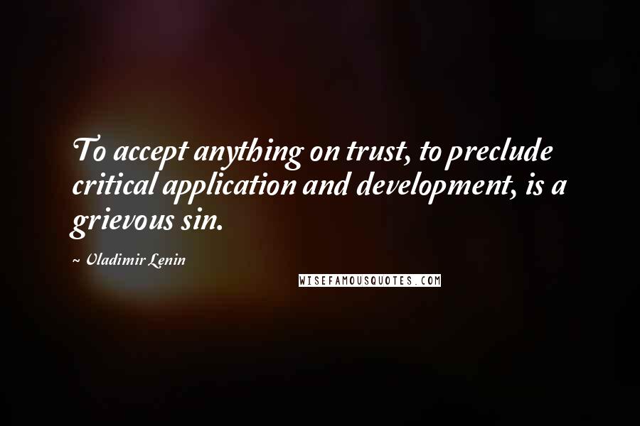 Vladimir Lenin Quotes: To accept anything on trust, to preclude critical application and development, is a grievous sin.