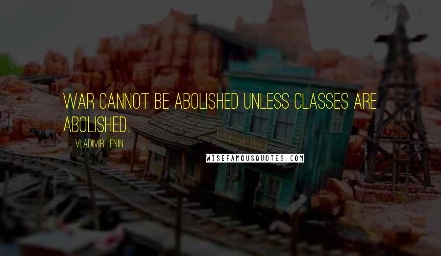 Vladimir Lenin Quotes: War cannot be abolished unless classes are abolished.