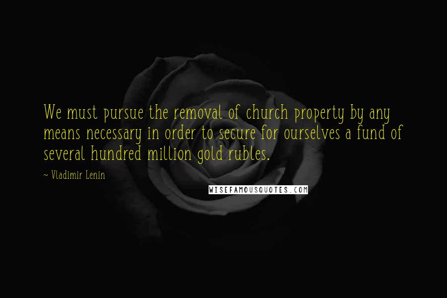 Vladimir Lenin Quotes: We must pursue the removal of church property by any means necessary in order to secure for ourselves a fund of several hundred million gold rubles.