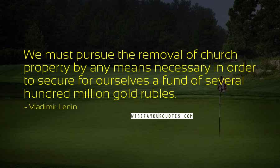Vladimir Lenin Quotes: We must pursue the removal of church property by any means necessary in order to secure for ourselves a fund of several hundred million gold rubles.