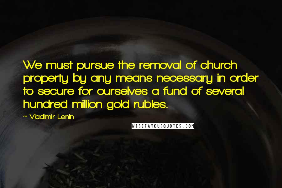 Vladimir Lenin Quotes: We must pursue the removal of church property by any means necessary in order to secure for ourselves a fund of several hundred million gold rubles.