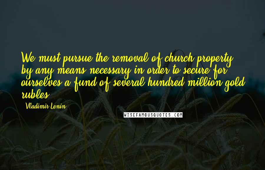 Vladimir Lenin Quotes: We must pursue the removal of church property by any means necessary in order to secure for ourselves a fund of several hundred million gold rubles.