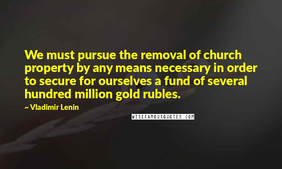 Vladimir Lenin Quotes: We must pursue the removal of church property by any means necessary in order to secure for ourselves a fund of several hundred million gold rubles.