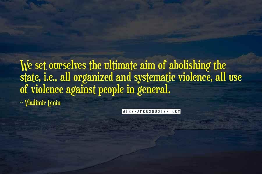 Vladimir Lenin Quotes: We set ourselves the ultimate aim of abolishing the state, i.e., all organized and systematic violence, all use of violence against people in general.