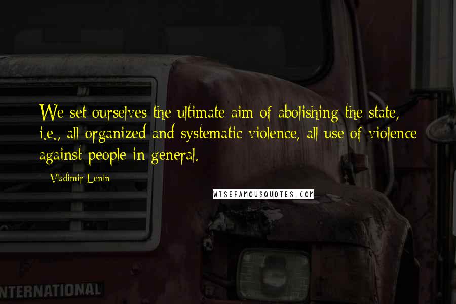 Vladimir Lenin Quotes: We set ourselves the ultimate aim of abolishing the state, i.e., all organized and systematic violence, all use of violence against people in general.