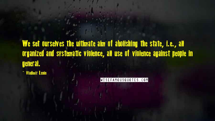 Vladimir Lenin Quotes: We set ourselves the ultimate aim of abolishing the state, i.e., all organized and systematic violence, all use of violence against people in general.