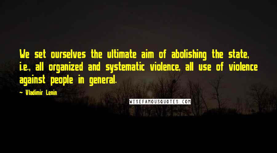 Vladimir Lenin Quotes: We set ourselves the ultimate aim of abolishing the state, i.e., all organized and systematic violence, all use of violence against people in general.