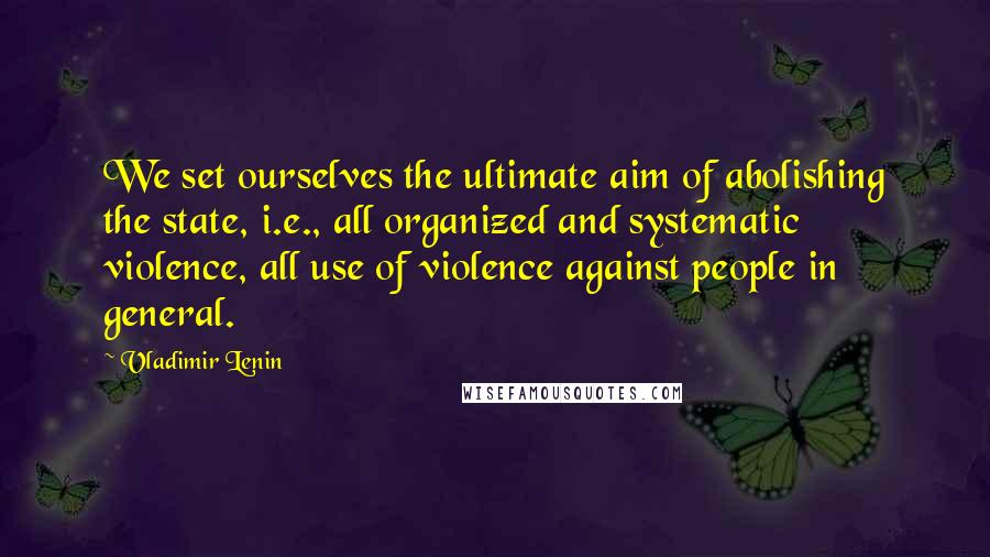 Vladimir Lenin Quotes: We set ourselves the ultimate aim of abolishing the state, i.e., all organized and systematic violence, all use of violence against people in general.