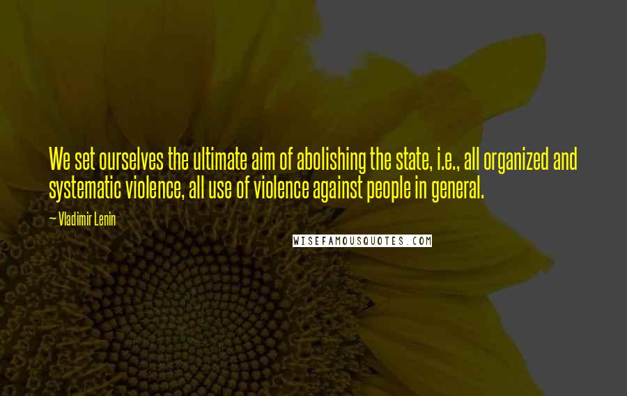 Vladimir Lenin Quotes: We set ourselves the ultimate aim of abolishing the state, i.e., all organized and systematic violence, all use of violence against people in general.