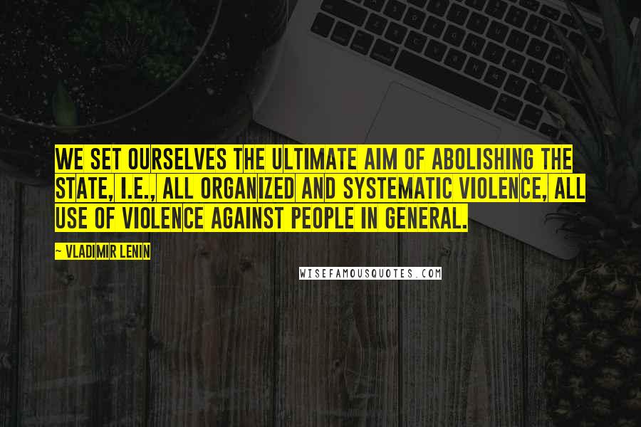 Vladimir Lenin Quotes: We set ourselves the ultimate aim of abolishing the state, i.e., all organized and systematic violence, all use of violence against people in general.