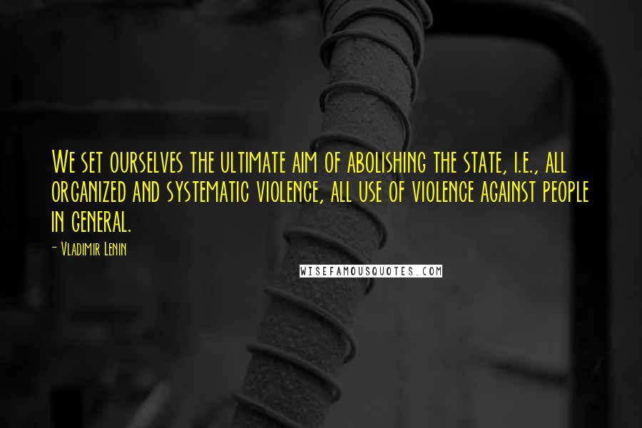 Vladimir Lenin Quotes: We set ourselves the ultimate aim of abolishing the state, i.e., all organized and systematic violence, all use of violence against people in general.