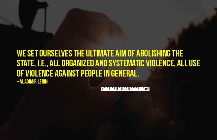 Vladimir Lenin Quotes: We set ourselves the ultimate aim of abolishing the state, i.e., all organized and systematic violence, all use of violence against people in general.