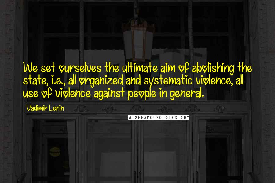 Vladimir Lenin Quotes: We set ourselves the ultimate aim of abolishing the state, i.e., all organized and systematic violence, all use of violence against people in general.