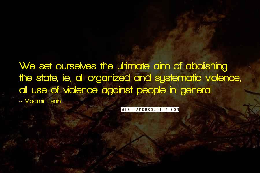 Vladimir Lenin Quotes: We set ourselves the ultimate aim of abolishing the state, i.e., all organized and systematic violence, all use of violence against people in general.