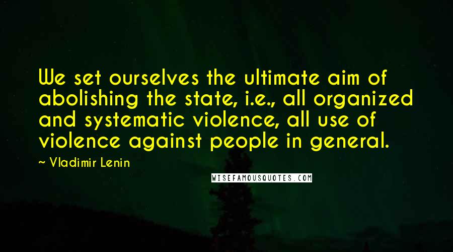 Vladimir Lenin Quotes: We set ourselves the ultimate aim of abolishing the state, i.e., all organized and systematic violence, all use of violence against people in general.