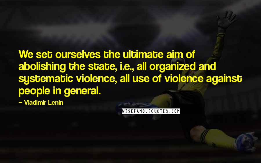 Vladimir Lenin Quotes: We set ourselves the ultimate aim of abolishing the state, i.e., all organized and systematic violence, all use of violence against people in general.