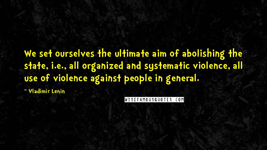 Vladimir Lenin Quotes: We set ourselves the ultimate aim of abolishing the state, i.e., all organized and systematic violence, all use of violence against people in general.