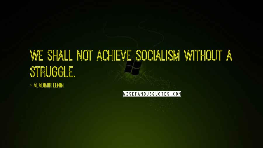 Vladimir Lenin Quotes: We shall not achieve socialism without a struggle.