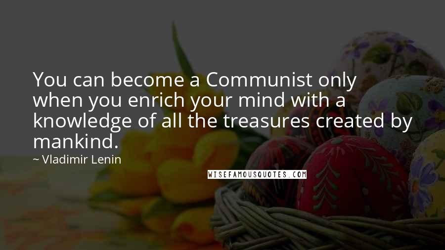 Vladimir Lenin Quotes: You can become a Communist only when you enrich your mind with a knowledge of all the treasures created by mankind.