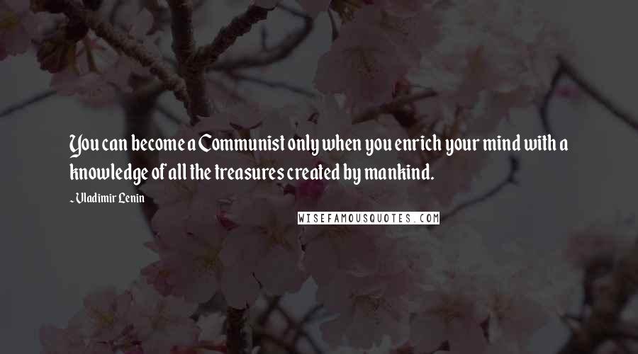 Vladimir Lenin Quotes: You can become a Communist only when you enrich your mind with a knowledge of all the treasures created by mankind.