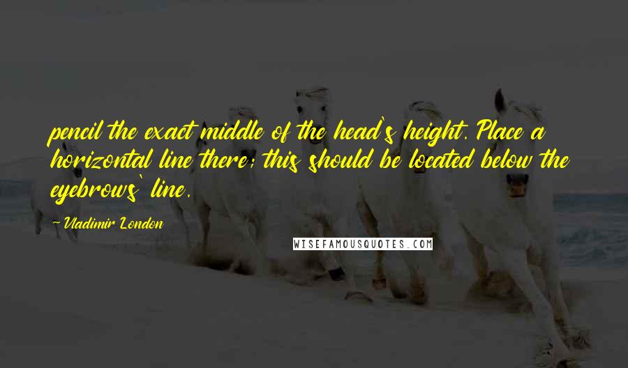 Vladimir London Quotes: pencil the exact middle of the head's height. Place a horizontal line there; this should be located below the eyebrows' line.