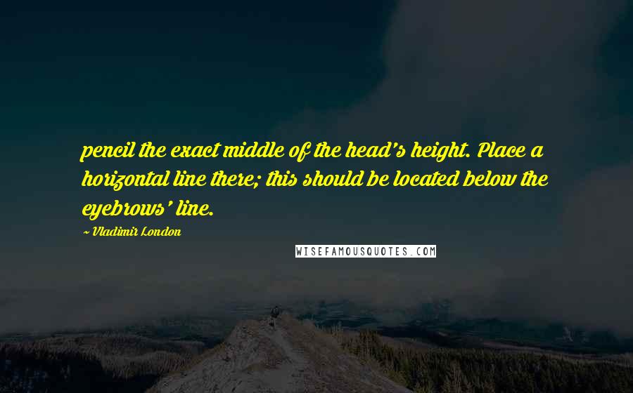 Vladimir London Quotes: pencil the exact middle of the head's height. Place a horizontal line there; this should be located below the eyebrows' line.