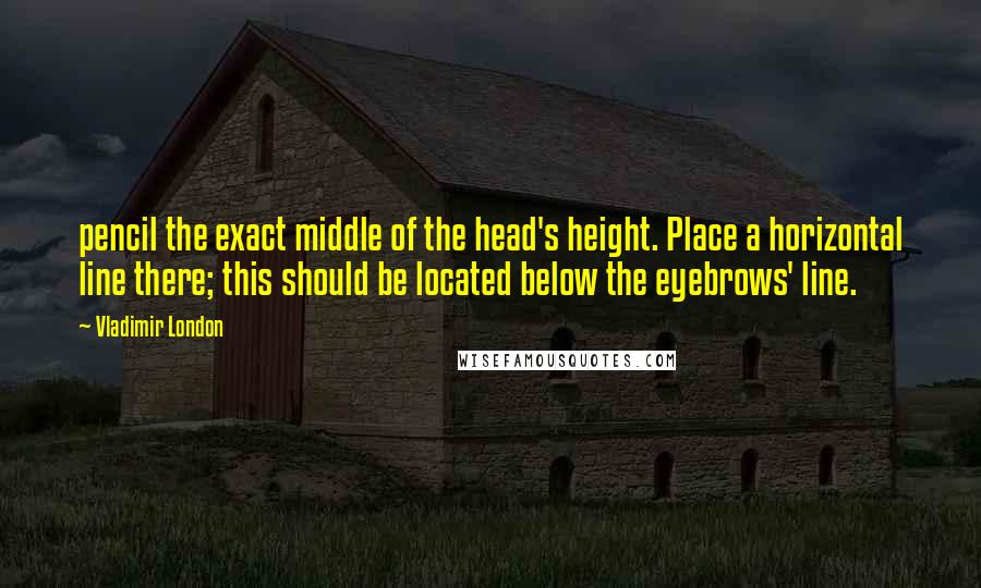 Vladimir London Quotes: pencil the exact middle of the head's height. Place a horizontal line there; this should be located below the eyebrows' line.