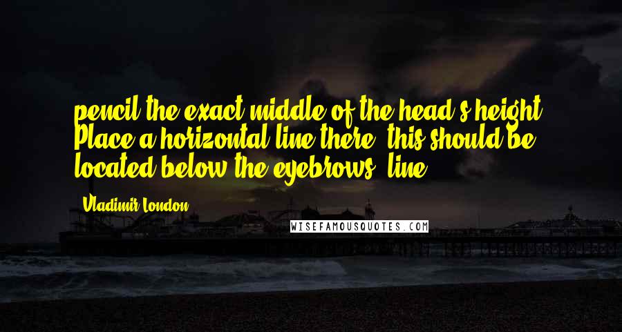 Vladimir London Quotes: pencil the exact middle of the head's height. Place a horizontal line there; this should be located below the eyebrows' line.