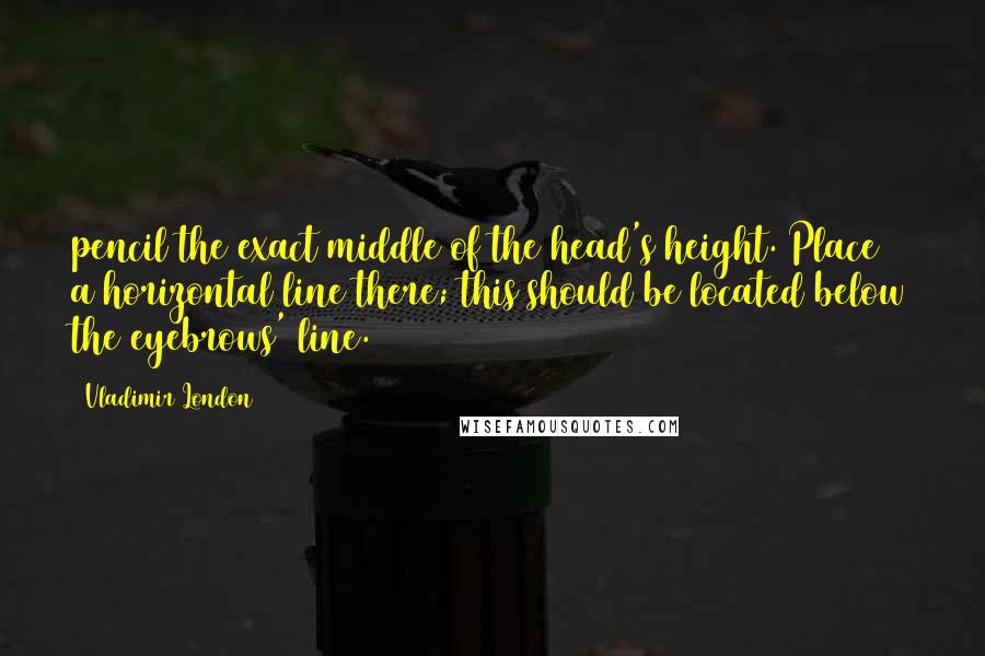 Vladimir London Quotes: pencil the exact middle of the head's height. Place a horizontal line there; this should be located below the eyebrows' line.