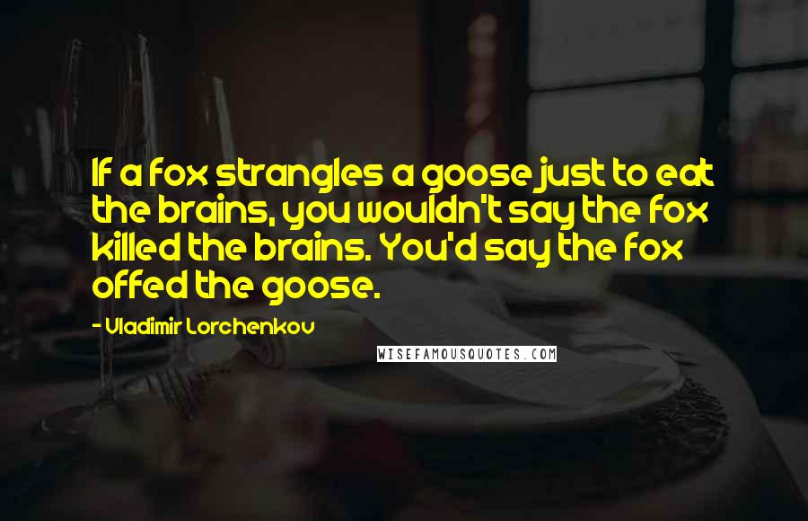 Vladimir Lorchenkov Quotes: If a fox strangles a goose just to eat the brains, you wouldn't say the fox killed the brains. You'd say the fox offed the goose.