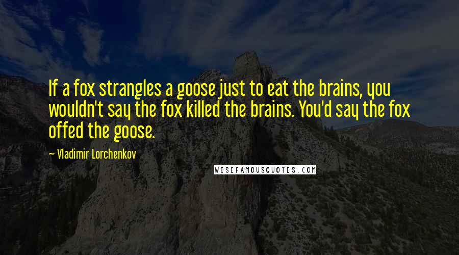 Vladimir Lorchenkov Quotes: If a fox strangles a goose just to eat the brains, you wouldn't say the fox killed the brains. You'd say the fox offed the goose.