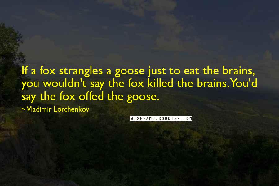 Vladimir Lorchenkov Quotes: If a fox strangles a goose just to eat the brains, you wouldn't say the fox killed the brains. You'd say the fox offed the goose.