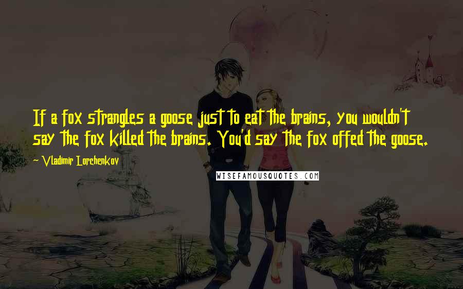 Vladimir Lorchenkov Quotes: If a fox strangles a goose just to eat the brains, you wouldn't say the fox killed the brains. You'd say the fox offed the goose.