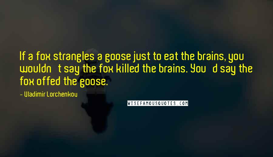 Vladimir Lorchenkov Quotes: If a fox strangles a goose just to eat the brains, you wouldn't say the fox killed the brains. You'd say the fox offed the goose.