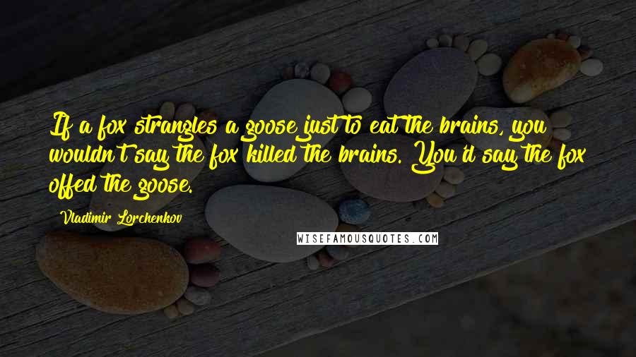 Vladimir Lorchenkov Quotes: If a fox strangles a goose just to eat the brains, you wouldn't say the fox killed the brains. You'd say the fox offed the goose.