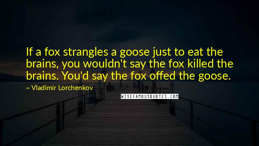 Vladimir Lorchenkov Quotes: If a fox strangles a goose just to eat the brains, you wouldn't say the fox killed the brains. You'd say the fox offed the goose.