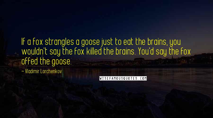 Vladimir Lorchenkov Quotes: If a fox strangles a goose just to eat the brains, you wouldn't say the fox killed the brains. You'd say the fox offed the goose.