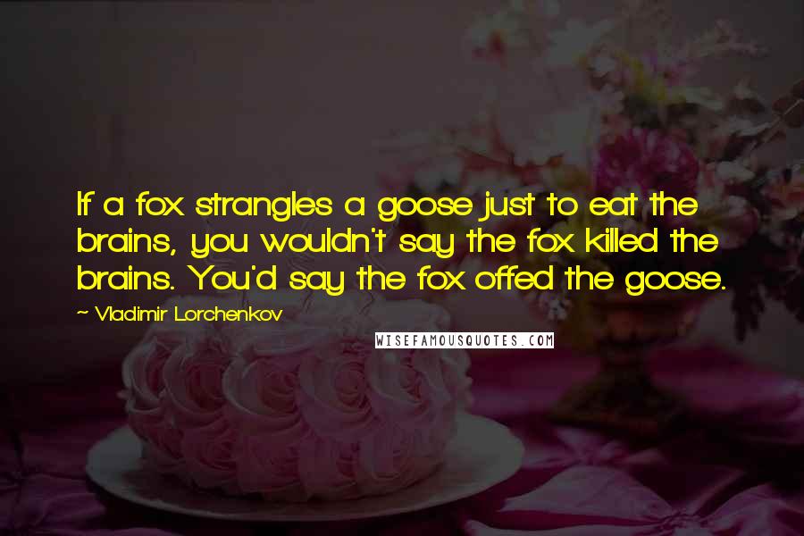 Vladimir Lorchenkov Quotes: If a fox strangles a goose just to eat the brains, you wouldn't say the fox killed the brains. You'd say the fox offed the goose.