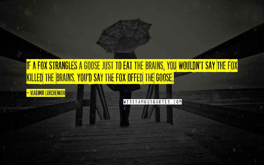 Vladimir Lorchenkov Quotes: If a fox strangles a goose just to eat the brains, you wouldn't say the fox killed the brains. You'd say the fox offed the goose.