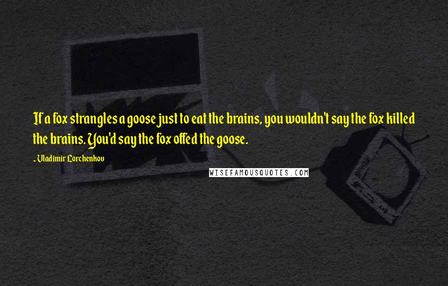 Vladimir Lorchenkov Quotes: If a fox strangles a goose just to eat the brains, you wouldn't say the fox killed the brains. You'd say the fox offed the goose.