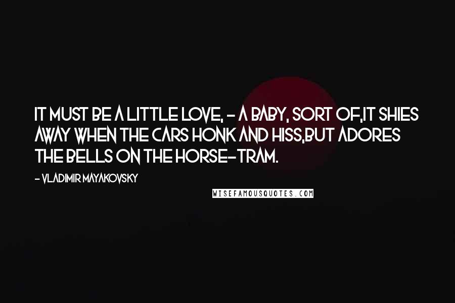 Vladimir Mayakovsky Quotes: It must be a little love, - a baby, sort of,It shies away when the cars honk and hiss,But adores the bells on the horse-tram.
